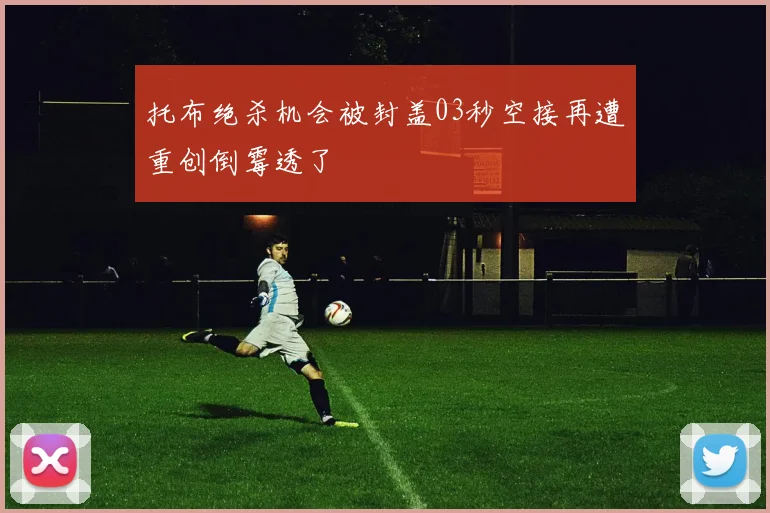 托布绝杀机会被封盖03秒空接再遭重创倒霉透了