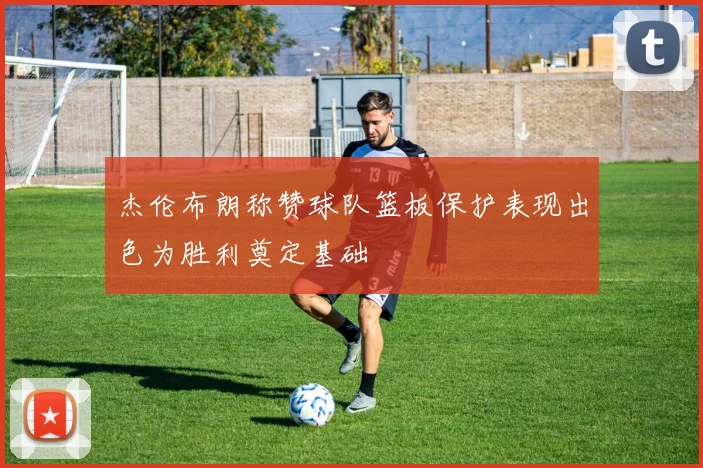 杰伦布朗称赞球队篮板保护表现出色为胜利奠定基础