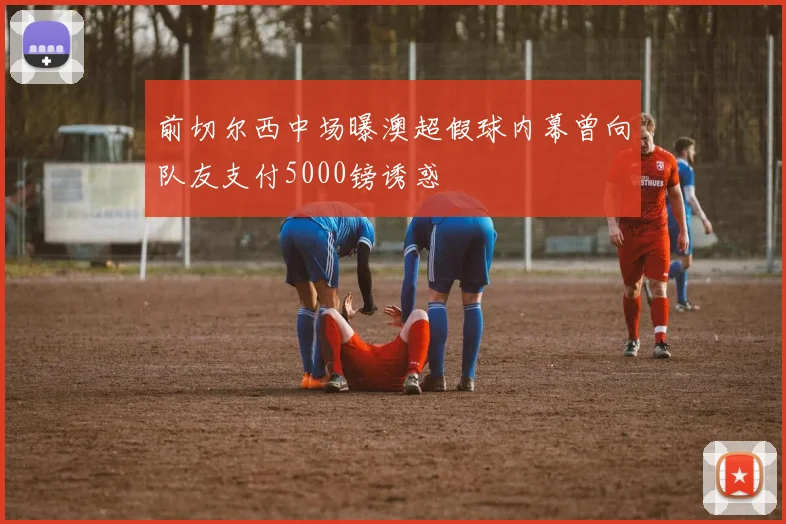前切尔西中场曝澳超假球内幕曾向队友支付5000镑诱惑
