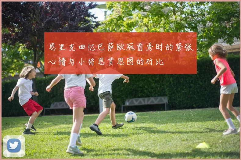 恩里克回忆巴萨欧冠首秀时的紧张心情与小将恩贾恩图的对比