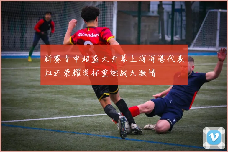 新赛季中超盛大开幕上海海港代表归还荣耀奖杯重燃战火激情