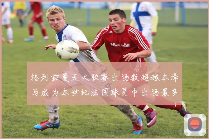 格列兹曼五大联赛出场数超越本泽马成为本世纪法国球员中出场最多者