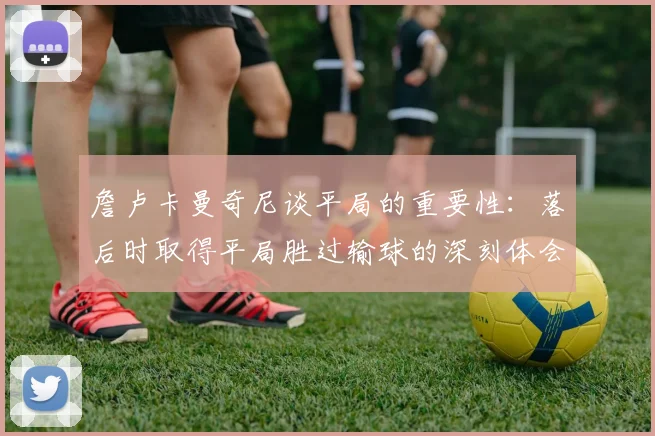 詹卢卡曼奇尼谈平局的重要性：落后时取得平局胜过输球的深刻体会