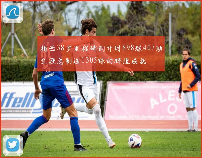 梅西38岁里程碑倒计时898球407助生涯总制造1305球的辉煌成就