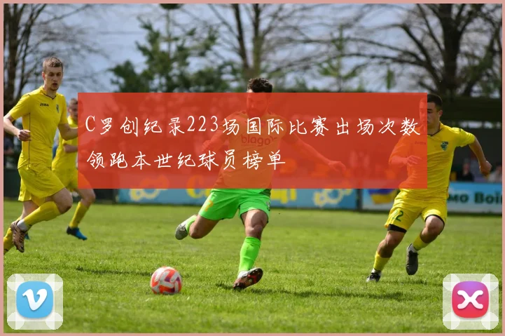 C罗创纪录223场国际比赛出场次数领跑本世纪球员榜单