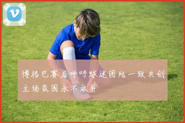 博格巴赛后呼吁球迷团结一致共创主场氛围永不放弃
