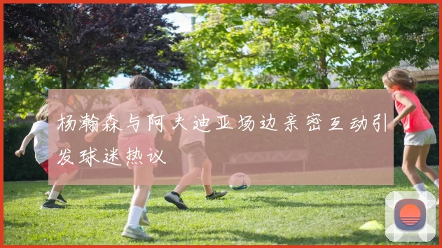 杨瀚森与阿夫迪亚场边亲密互动引发球迷热议