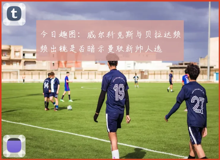 今日趣图：威尔科克斯与贝拉达频频出镜是否暗示曼联新帅人选
